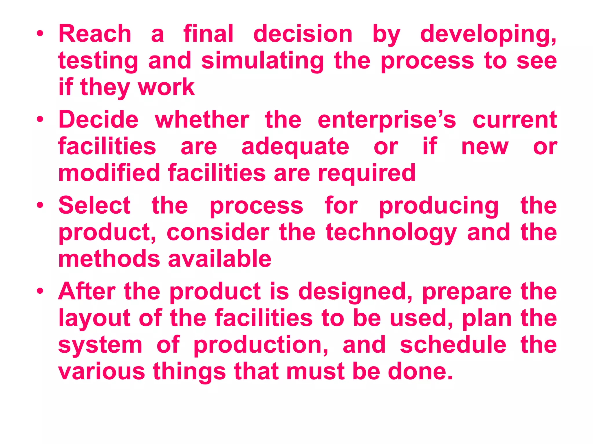 • Reach a final decision by developing,
testing and simulating the process to see
if they work
• Decide whether the enterprise’s current
facilities are adequate or if new or
modified facilities are required
• Select the process for producing the
product, consider the technology and the
methods available
• After the product is designed, prepare the
layout of the facilities to be used, plan the
system of production, and schedule the
various things that must be done.
 