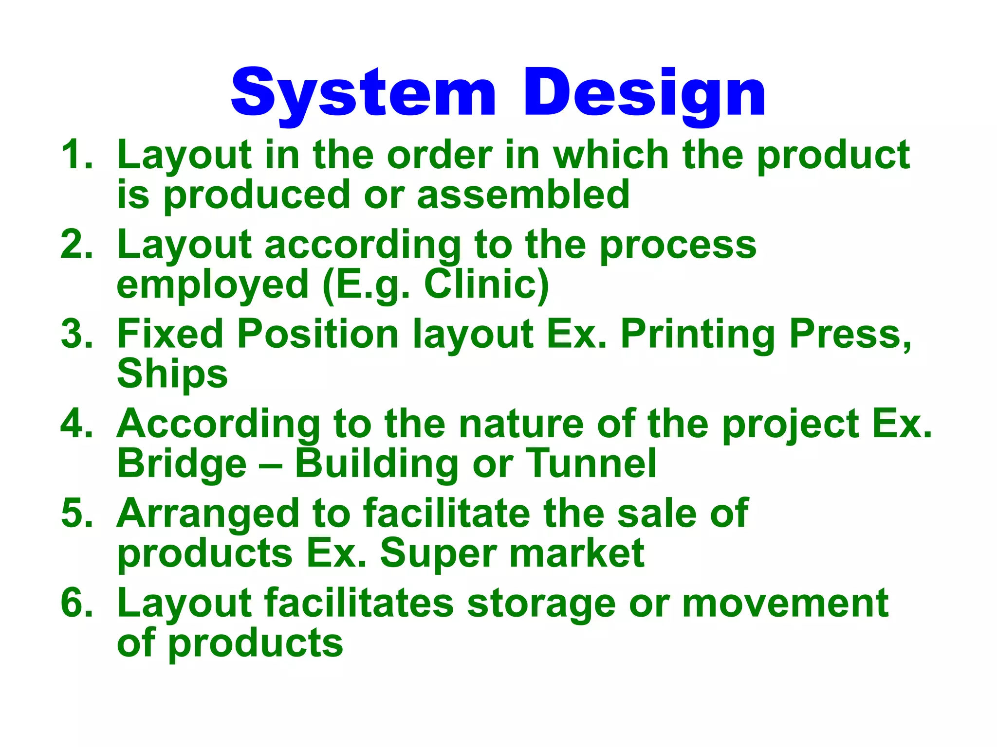 System Design
1. Layout in the order in which the product
is produced or assembled
2. Layout according to the process
employed (E.g. Clinic)
3. Fixed Position layout Ex. Printing Press,
Ships
4. According to the nature of the project Ex.
Bridge – Building or Tunnel
5. Arranged to facilitate the sale of
products Ex. Super market
6. Layout facilitates storage or movement
of products
 