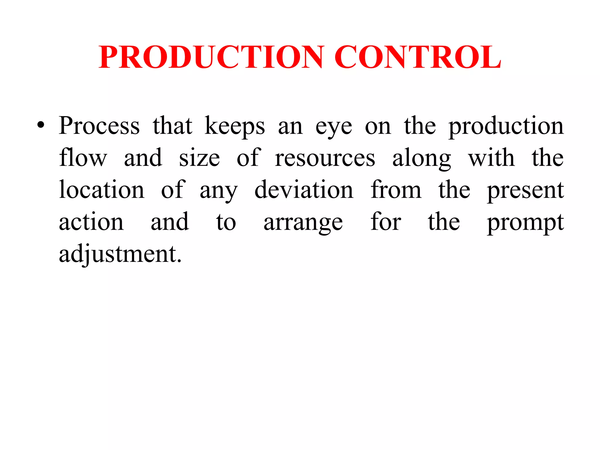 PRODUCTION CONTROL
• Process that keeps an eye on the production
flow and size of resources along with the
location of any deviation from the present
action and to arrange for the prompt
adjustment.
 