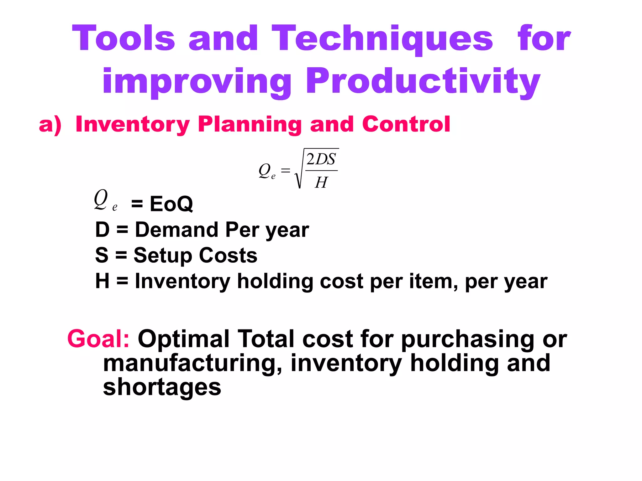 Tools and Techniques for
improving Productivity
a) Inventory Planning and Control
= EoQ
D = Demand Per year
S = Setup Costs
H = Inventory holding cost per item, per year
Goal: Optimal Total cost for purchasing or
manufacturing, inventory holding and
shortages
e
Q
H
DS
Qe
2

 