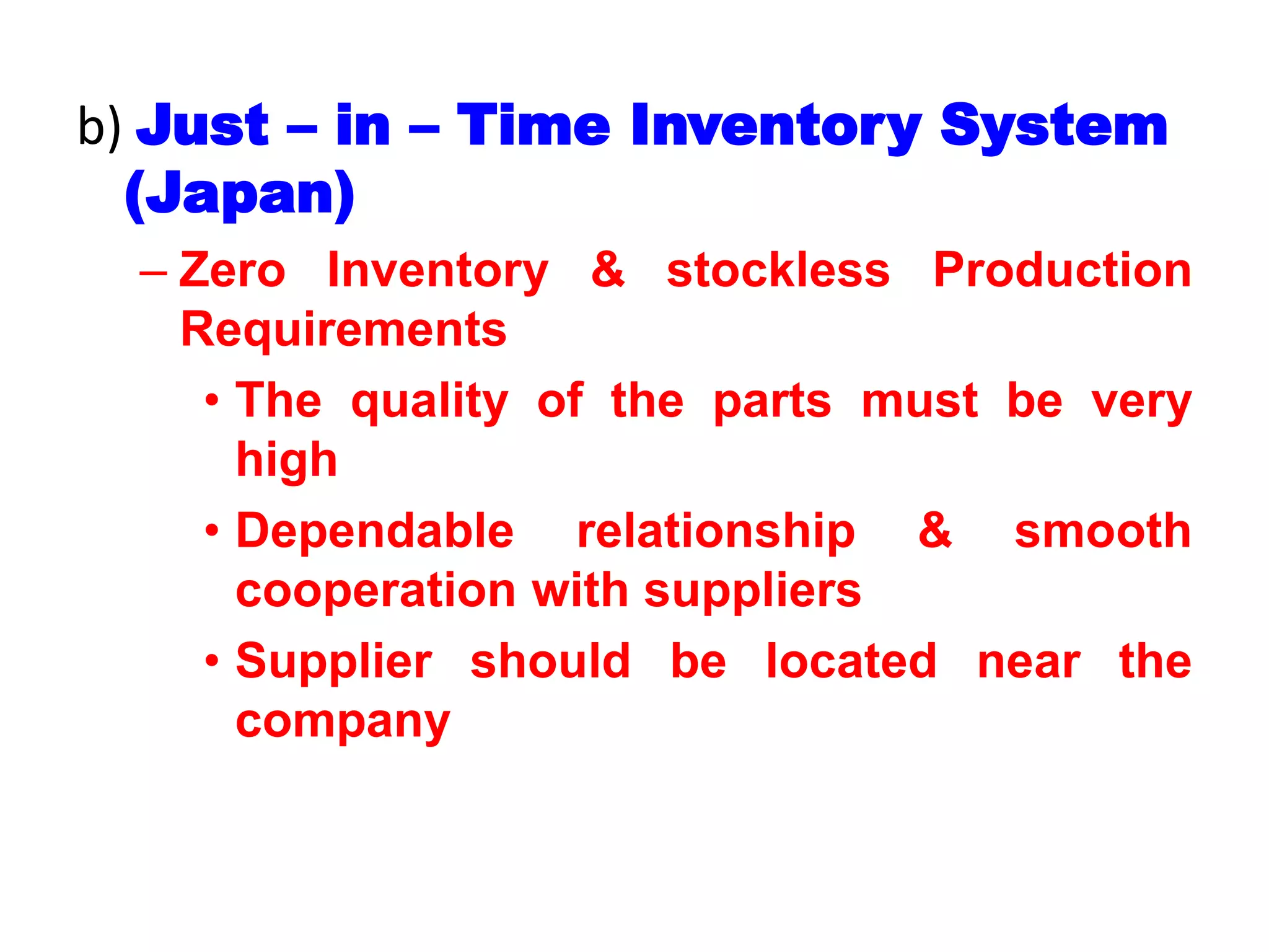 b) Just – in – Time Inventory System
(Japan)
– Zero Inventory & stockless Production
Requirements
• The quality of the parts must be very
high
• Dependable relationship & smooth
cooperation with suppliers
• Supplier should be located near the
company
 