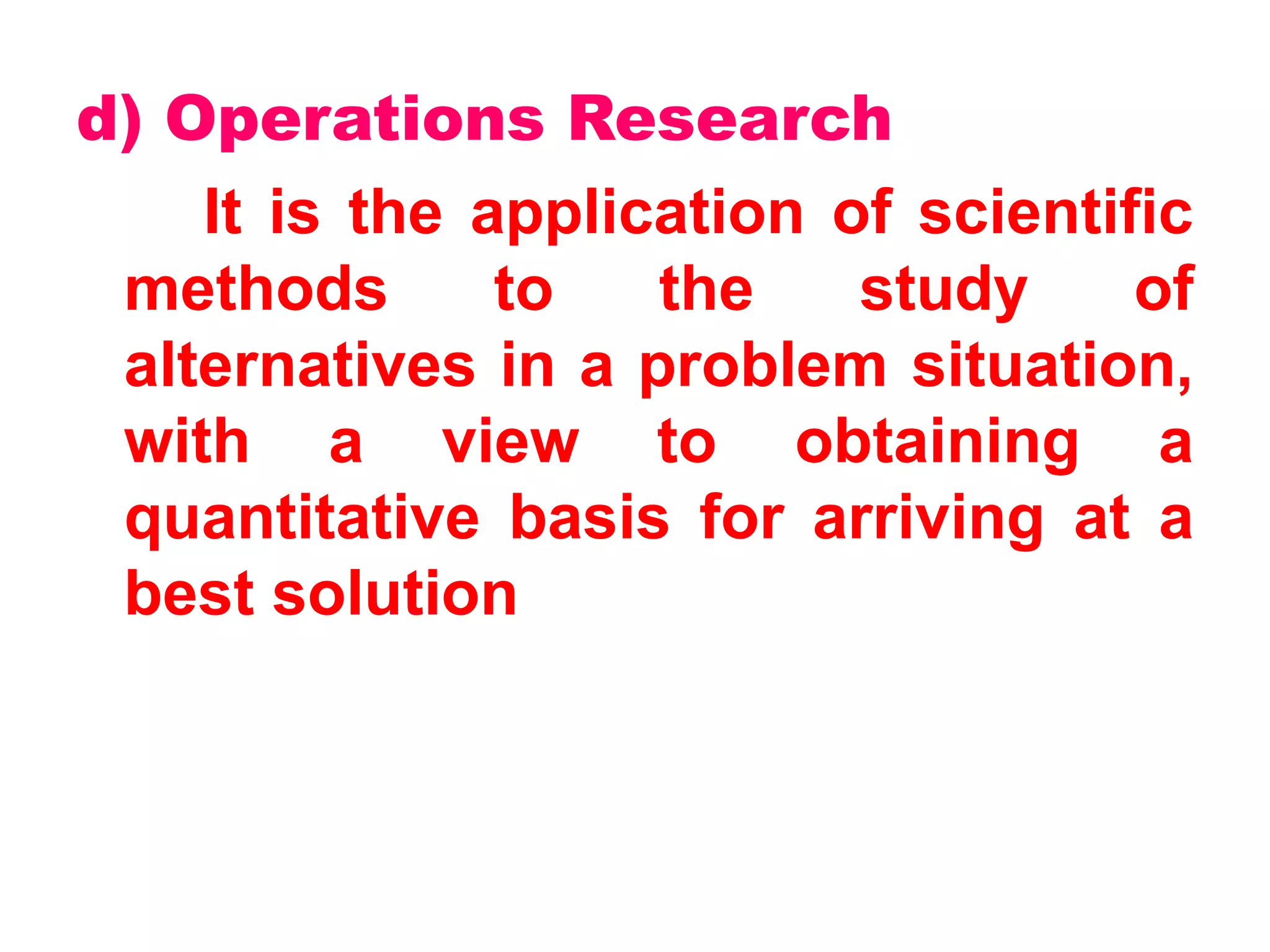 d) Operations Research
It is the application of scientific
methods to the study of
alternatives in a problem situation,
with a view to obtaining a
quantitative basis for arriving at a
best solution
 