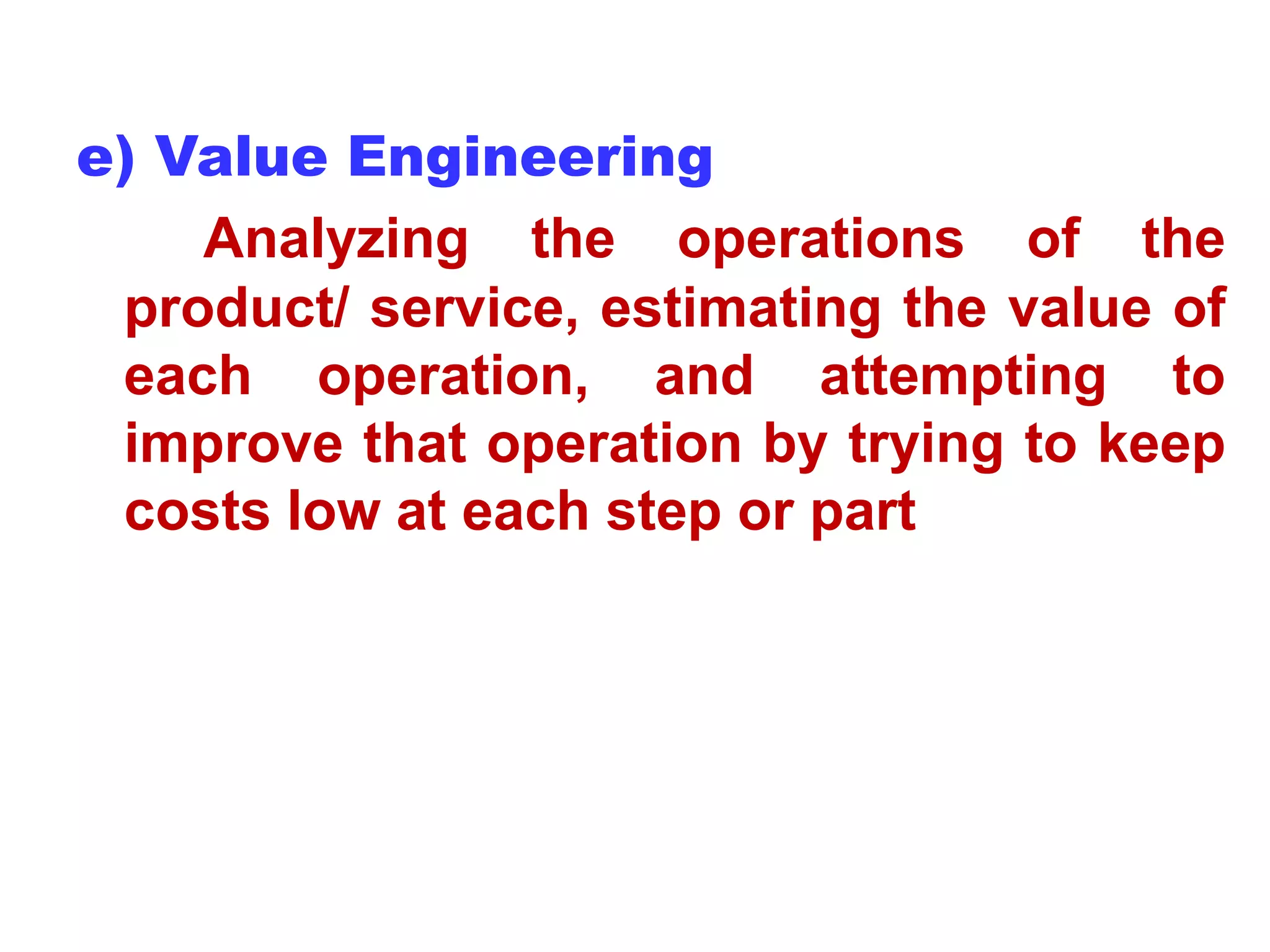 e) Value Engineering
Analyzing the operations of the
product/ service, estimating the value of
each operation, and attempting to
improve that operation by trying to keep
costs low at each step or part
 