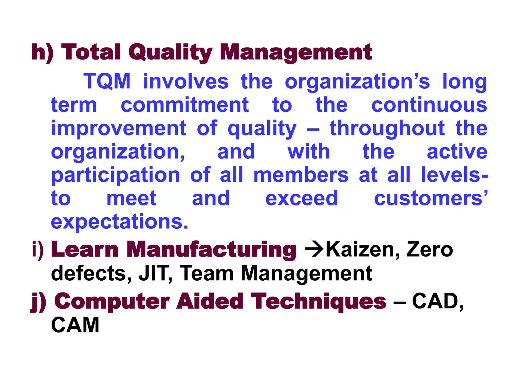 h) Total Quality Management
TQM involves the organization’s long
term commitment to the continuous
improvement of quality – throughout the
organization, and with the active
participation of all members at all levels-
to meet and exceed customers’
expectations.
i) Learn Manufacturing Kaizen, Zero
defects, JIT, Team Management
j) Computer Aided Techniques – CAD,
CAM
 