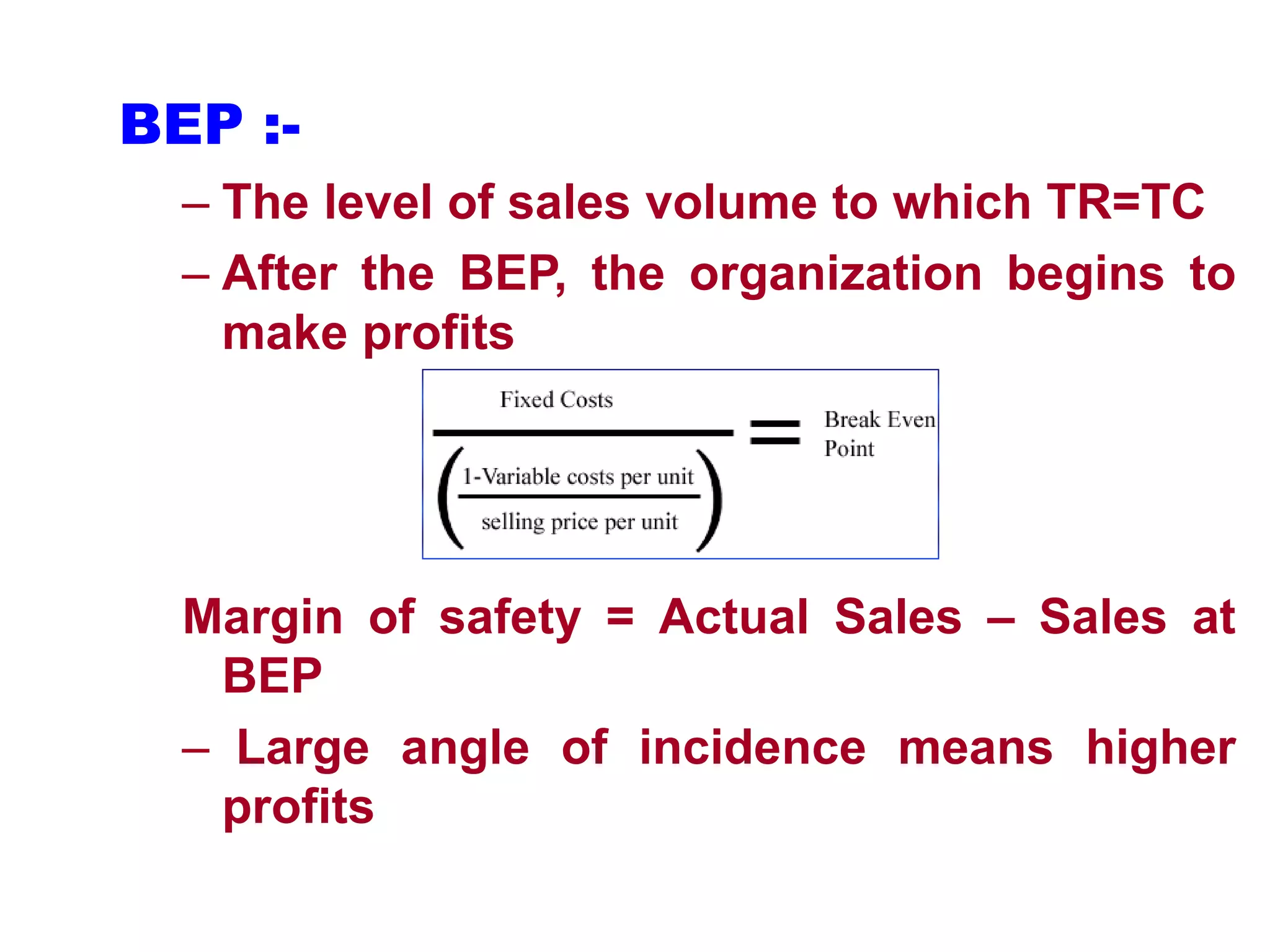 BEP :-
– The level of sales volume to which TR=TC
– After the BEP, the organization begins to
make profits
Margin of safety = Actual Sales – Sales at
BEP
– Large angle of incidence means higher
profits
 