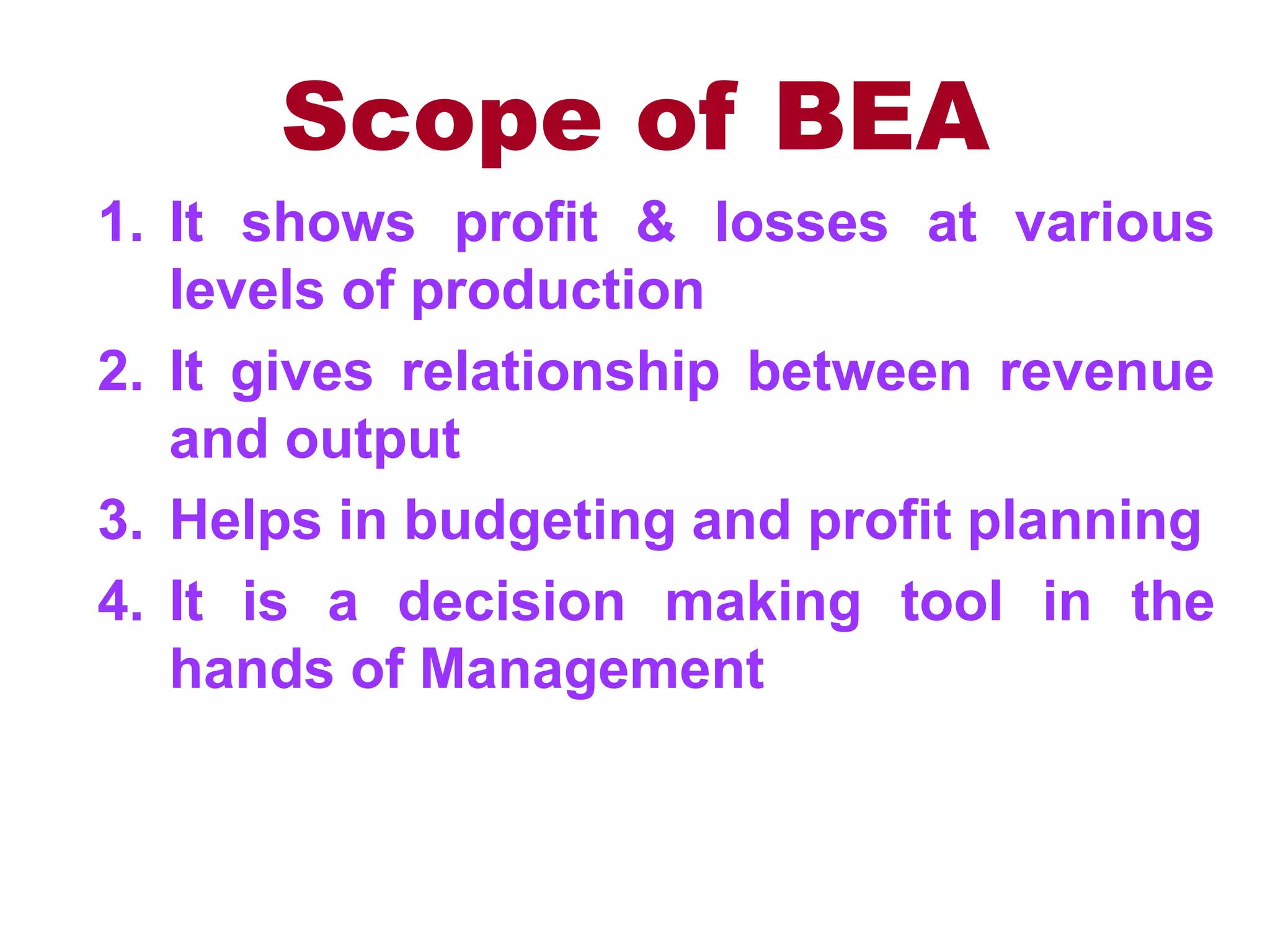 Scope of BEA
1. It shows profit & losses at various
levels of production
2. It gives relationship between revenue
and output
3. Helps in budgeting and profit planning
4. It is a decision making tool in the
hands of Management
 