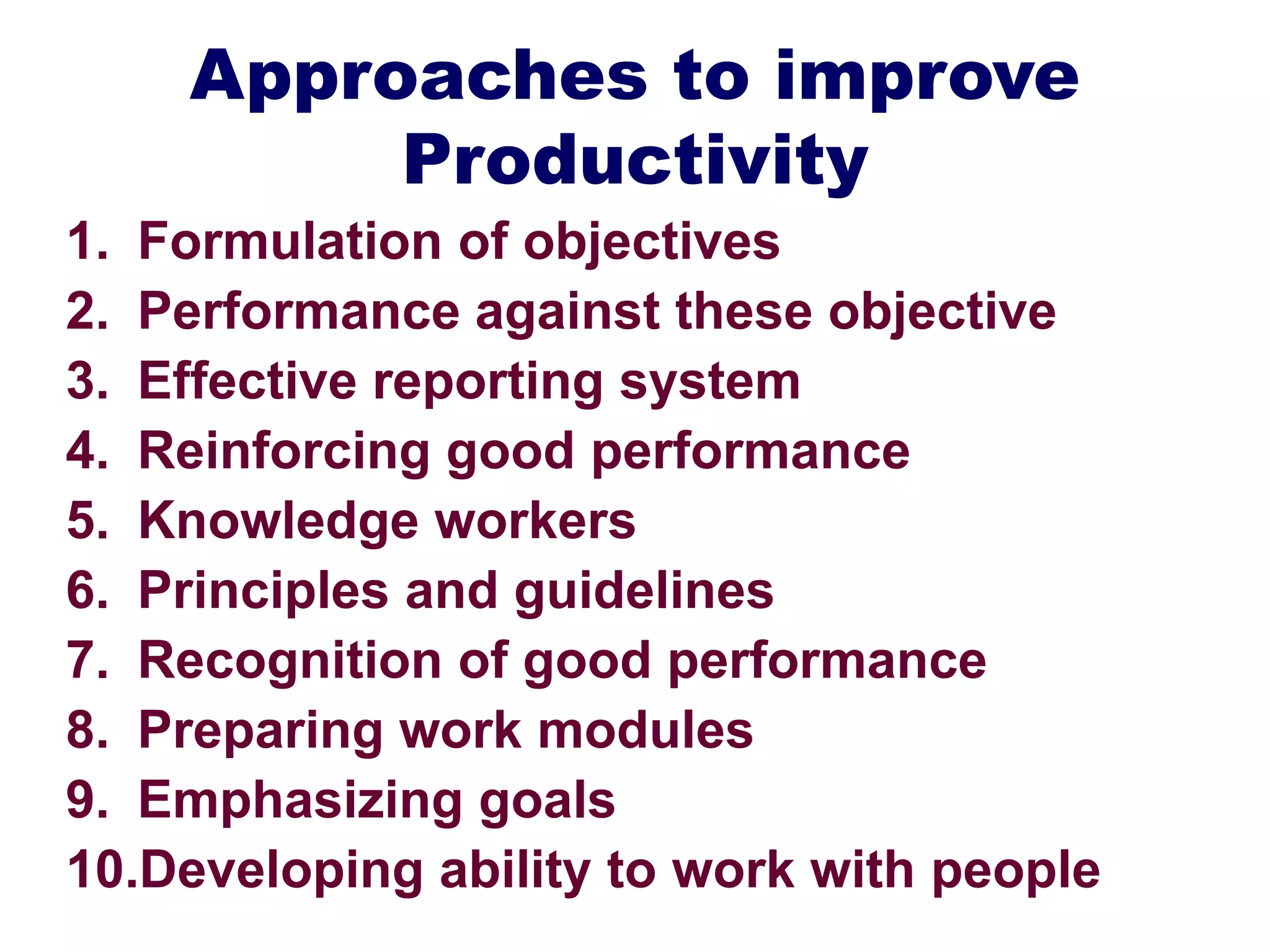 Approaches to improve
Productivity
1. Formulation of objectives
2. Performance against these objective
3. Effective reporting system
4. Reinforcing good performance
5. Knowledge workers
6. Principles and guidelines
7. Recognition of good performance
8. Preparing work modules
9. Emphasizing goals
10.Developing ability to work with people
 
