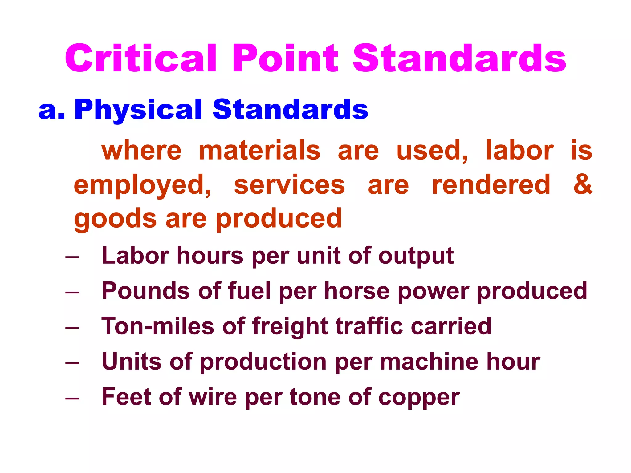 Critical Point Standards
a. Physical Standards
where materials are used, labor is
employed, services are rendered &
goods are produced
– Labor hours per unit of output
– Pounds of fuel per horse power produced
– Ton-miles of freight traffic carried
– Units of production per machine hour
– Feet of wire per tone of copper
 
