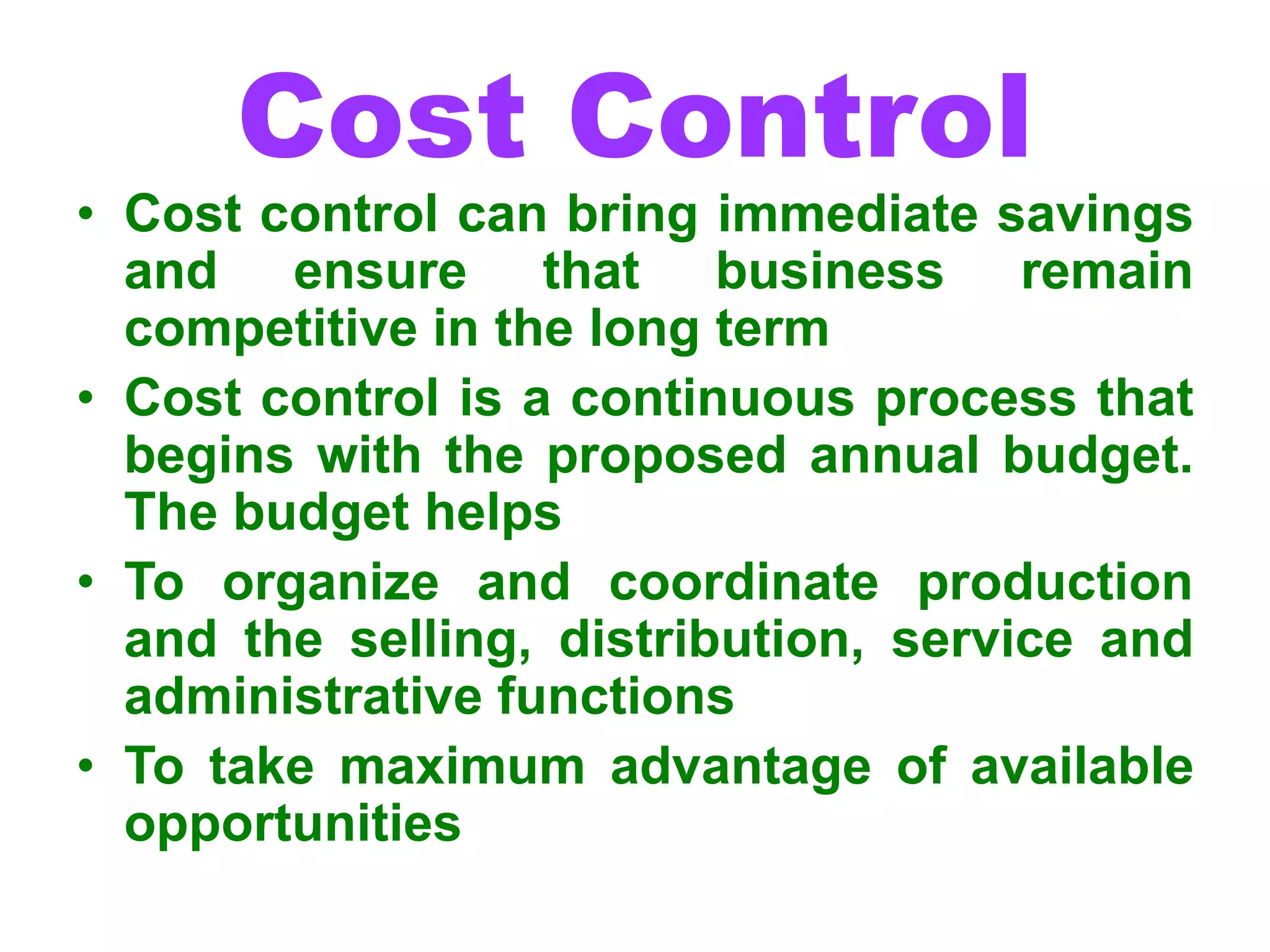 Cost Control
• Cost control can bring immediate savings
and ensure that business remain
competitive in the long term
• Cost control is a continuous process that
begins with the proposed annual budget.
The budget helps
• To organize and coordinate production
and the selling, distribution, service and
administrative functions
• To take maximum advantage of available
opportunities
 