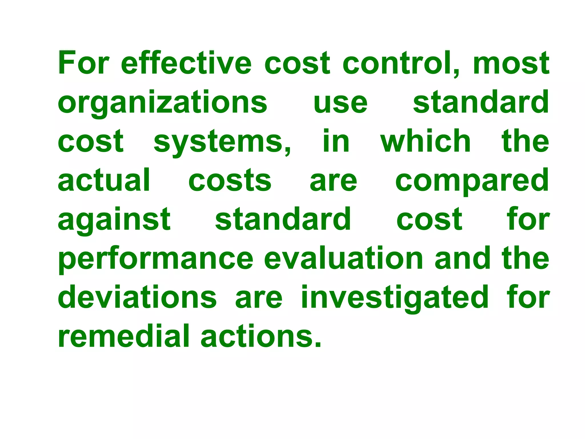 For effective cost control, most
organizations use standard
cost systems, in which the
actual costs are compared
against standard cost for
performance evaluation and the
deviations are investigated for
remedial actions.
 
