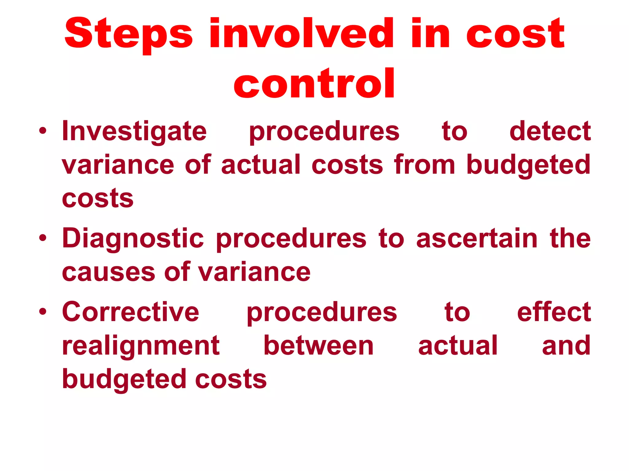 Steps involved in cost
control
• Investigate procedures to detect
variance of actual costs from budgeted
costs
• Diagnostic procedures to ascertain the
causes of variance
• Corrective procedures to effect
realignment between actual and
budgeted costs
 