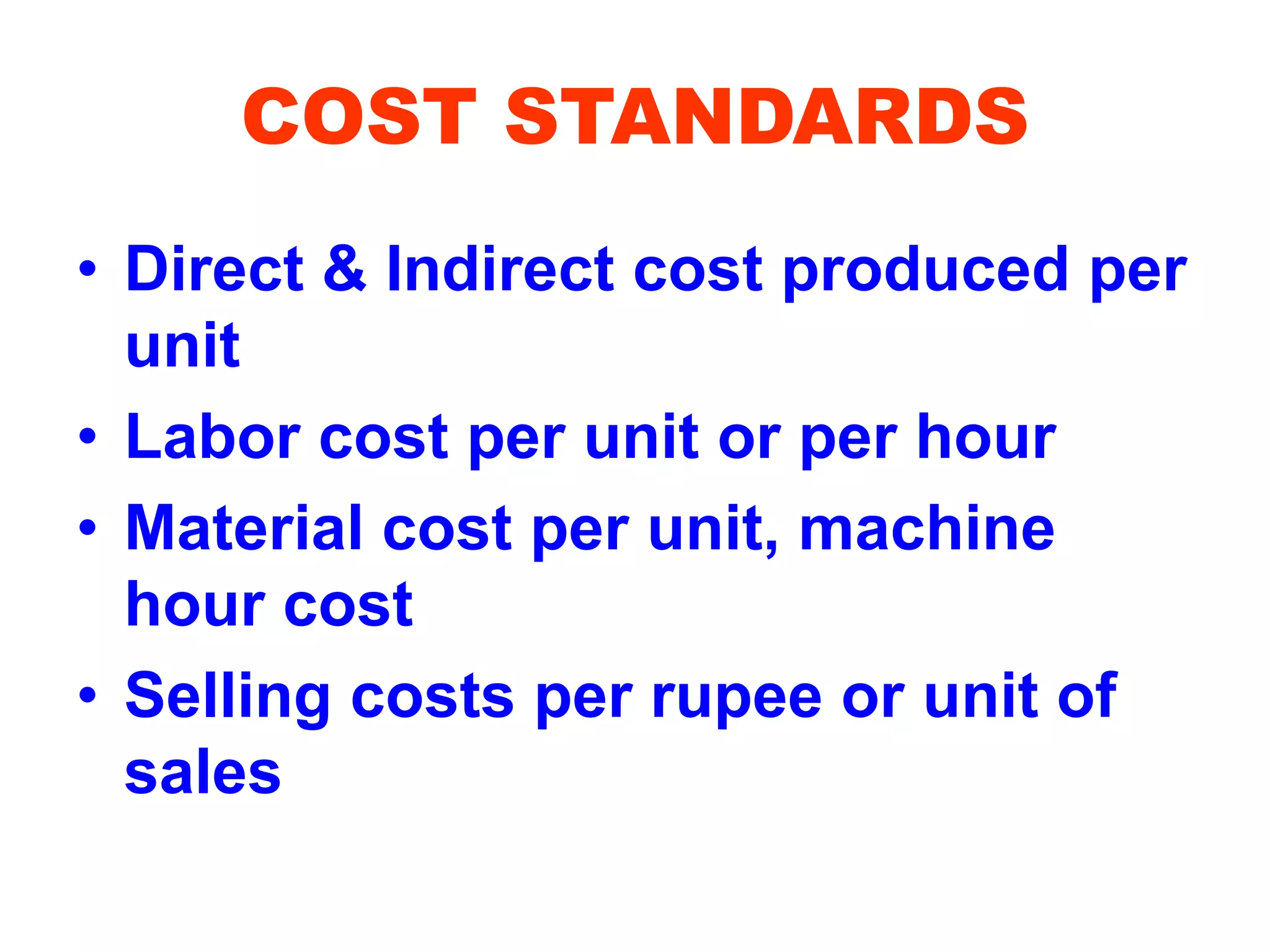 COST STANDARDS
• Direct & Indirect cost produced per
unit
• Labor cost per unit or per hour
• Material cost per unit, machine
hour cost
• Selling costs per rupee or unit of
sales
 