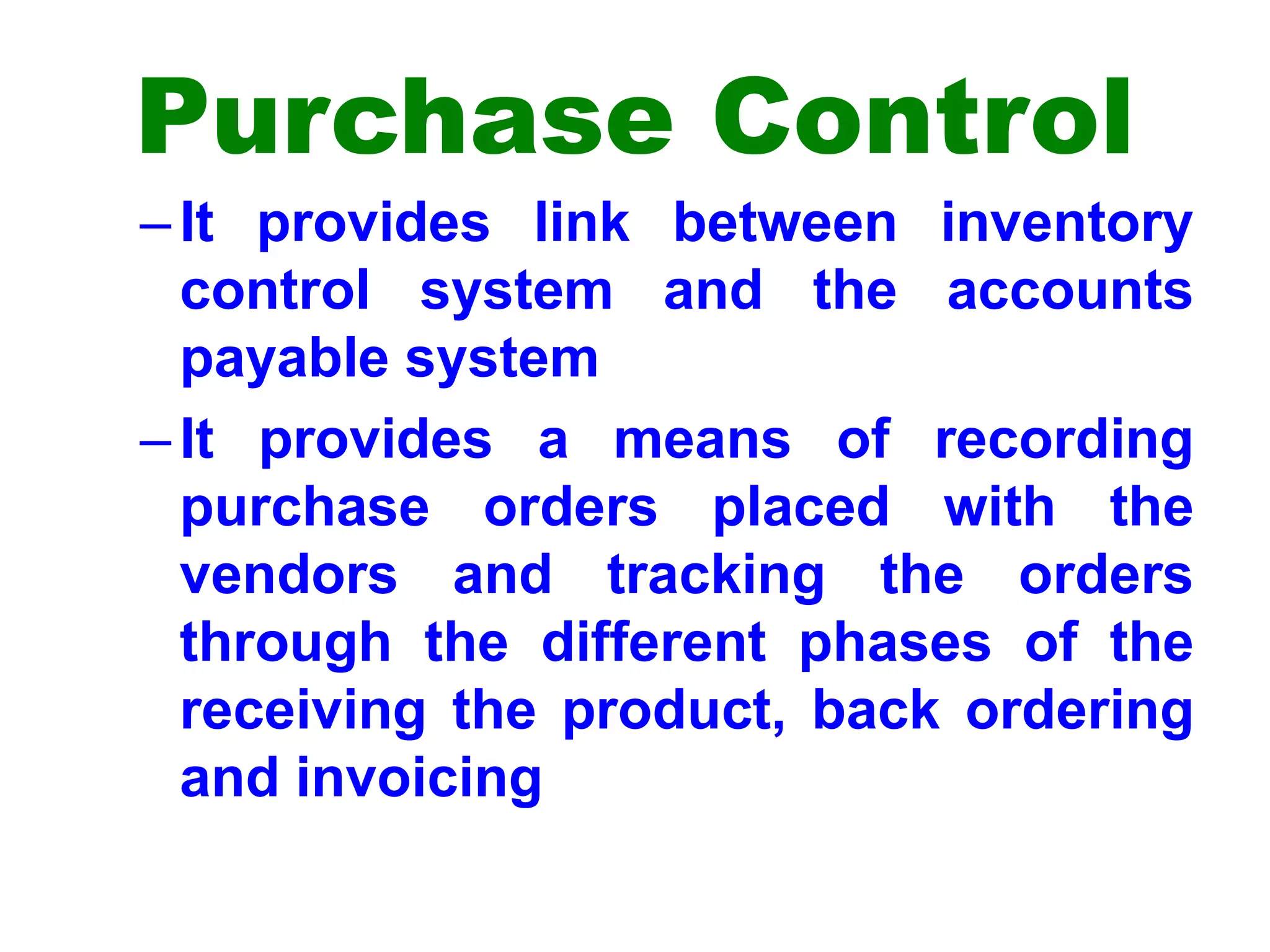 Purchase Control
–It provides link between inventory
control system and the accounts
payable system
–It provides a means of recording
purchase orders placed with the
vendors and tracking the orders
through the different phases of the
receiving the product, back ordering
and invoicing
 