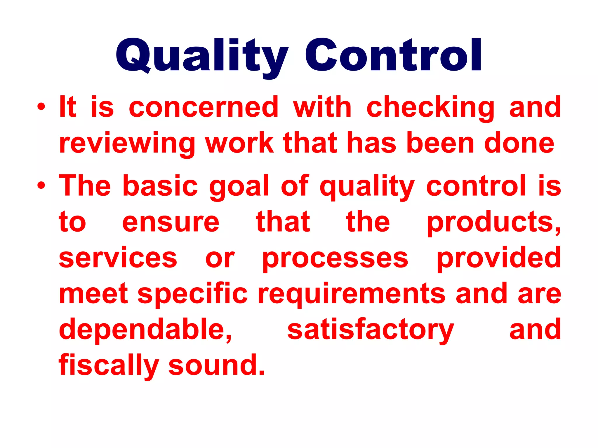 Quality Control
• It is concerned with checking and
reviewing work that has been done
• The basic goal of quality control is
to ensure that the products,
services or processes provided
meet specific requirements and are
dependable, satisfactory and
fiscally sound.
 