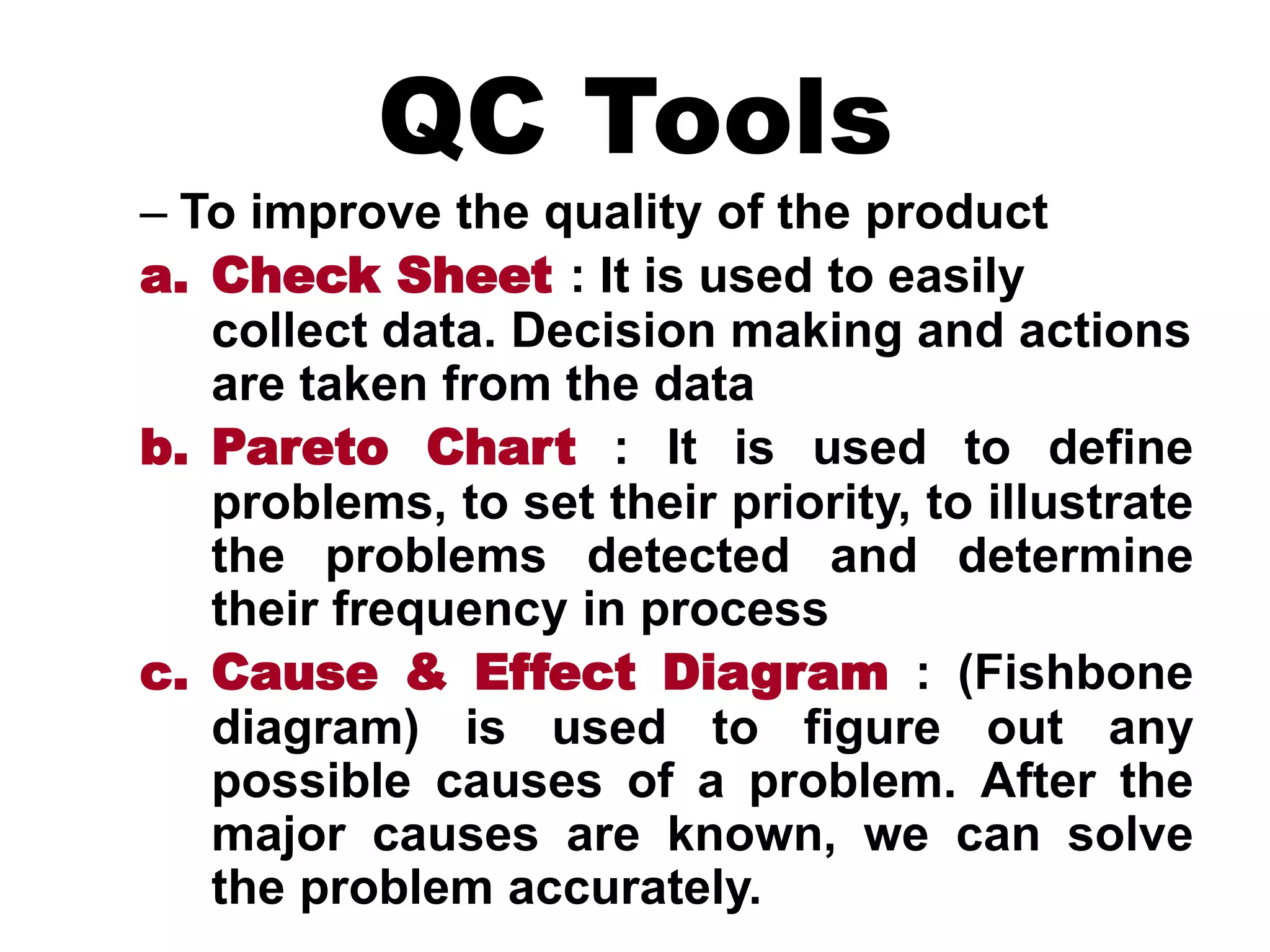 QC Tools
– To improve the quality of the product
a. Check Sheet : It is used to easily
collect data. Decision making and actions
are taken from the data
b. Pareto Chart : It is used to define
problems, to set their priority, to illustrate
the problems detected and determine
their frequency in process
c. Cause & Effect Diagram : (Fishbone
diagram) is used to figure out any
possible causes of a problem. After the
major causes are known, we can solve
the problem accurately.
 