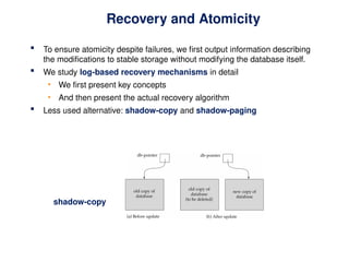 Recovery and Atomicity
 To ensure atomicity despite failures, we first output information describing
the modifications to stable storage without modifying the database itself.
 We study log-based recovery mechanisms in detail
• We first present key concepts
• And then present the actual recovery algorithm
 Less used alternative: shadow-copy and shadow-paging
shadow-copy
 