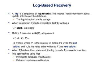 Log-Based Recovery
 A log is a sequence of log records. The records keep information about
update activities on the database.
• The log is kept on stable storage
 When transaction Ti starts, it registers itself by writing a
<Ti start> log record
 Before Ti executes write(X), a log record
<Ti, X, V1, V2>
is written, where V1 is the value of X before the write (the old
value), and V2 is the value to be written to X (the new value).
 When Ti finishes it last statement, the log record <Ti commit> is written.
 Two approaches using logs
• Immediate database modification
• Deferred database modification.
 