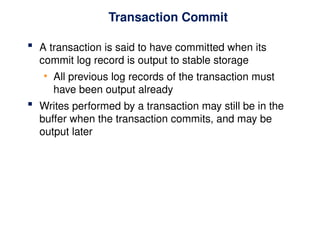 Transaction Commit
 A transaction is said to have committed when its
commit log record is output to stable storage
• All previous log records of the transaction must
have been output already
 Writes performed by a transaction may still be in the
buffer when the transaction commits, and may be
output later
 