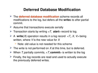 Deferred Database Modification
 The deferred database modification scheme records all
modifications to the log, but defers all the writes to after partial
commit.
 Assume that transactions execute serially
 Transaction starts by writing <Ti start> record to log.
 A write(X) operation results in a log record <Ti, X, V> being
written, where V is the new value for X
 Note: old value is not needed for this scheme
 The write is not performed on X at this time, but is deferred.
 When Ti partially commits, <Ti commit> is written to the log
 Finally, the log records are read and used to actually execute
the previously deferred writes.
 