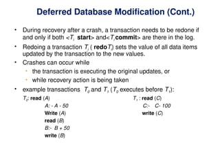 Deferred Database Modification (Cont.)
• During recovery after a crash, a transaction needs to be redone if
and only if both <Ti start> and<Ti commit> are there in the log.
• Redoing a transaction Ti ( redoTi) sets the value of all data items
updated by the transaction to the new values.
• Crashes can occur while
• the transaction is executing the original updates, or
• while recovery action is being taken
• example transactions T0 and T1 (T0 executes before T1):
T0: read (A) T1 : read (C)
A: - A - 50 C:- C- 100
Write (A) write (C)
read (B)
B:- B + 50
write (B)
 