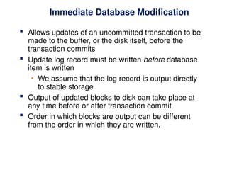 Immediate Database Modification
 Allows updates of an uncommitted transaction to be
made to the buffer, or the disk itself, before the
transaction commits
 Update log record must be written before database
item is written
• We assume that the log record is output directly
to stable storage
 Output of updated blocks to disk can take place at
any time before or after transaction commit
 Order in which blocks are output can be different
from the order in which they are written.
 