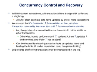 Concurrency Control and Recovery
 With concurrent transactions, all transactions share a single disk buffer and
a single log
• A buffer block can have data items updated by one or more transactions
 We assume that if a transaction Ti has modified an item, no other
transaction can modify the same item until Ti has committed or aborted
• i.e., the updates of uncommitted transactions should not be visible to
other transactions
 Otherwise, how to perform undo if T1 updates A, then T2 updates A
and commits, and finally T1 has to abort?
• Can be ensured by obtaining exclusive locks on updated items and
holding the locks till end of transaction (strict two-phase locking)
 Log records of different transactions may be interspersed in the log.
 
