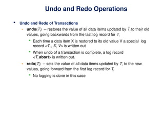 Undo and Redo Operations
 Undo and Redo of Transactions
• undo(Ti) -- restores the value of all data items updated by Ti to their old
values, going backwards from the last log record for Ti
 Each time a data item X is restored to its old value V a special log
record <Ti , X, V> is written out
 When undo of a transaction is complete, a log record
<Ti abort> is written out.
• redo(Ti) -- sets the value of all data items updated by Ti to the new
values, going forward from the first log record for Ti
 No logging is done in this case
 