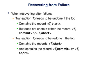 Recovering from Failure
 When recovering after failure:
• Transaction Ti needs to be undone if the log
 Contains the record <Ti start>,
 But does not contain either the record <Ti
commit> or <Ti abort>.
• Transaction Ti needs to be redone if the log
 Contains the records <Ti start>
 And contains the record <Ti commit> or <Ti
abort>
 