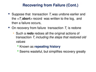 Recovering from Failure (Cont.)
 Suppose that transaction Ti was undone earlier and
the <Ti abort> record was written to the log, and
then a failure occurs,
 On recovery from failure transaction Ti is redone
• Such a redo redoes all the original actions of
transaction Ti including the steps that restored old
values
 Known as repeating history
 Seems wasteful, but simplifies recovery greatly
 