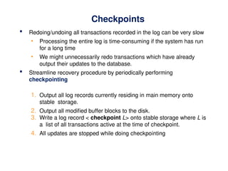 Checkpoints
 Redoing/undoing all transactions recorded in the log can be very slow
• Processing the entire log is time-consuming if the system has run
for a long time
• We might unnecessarily redo transactions which have already
output their updates to the database.
 Streamline recovery procedure by periodically performing
checkpointing
1. Output all log records currently residing in main memory onto
stable storage.
2. Output all modified buffer blocks to the disk.
3. Write a log record < checkpoint L> onto stable storage where L is
a list of all transactions active at the time of checkpoint.
4. All updates are stopped while doing checkpointing
 