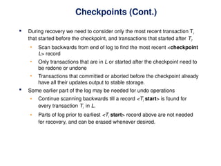Checkpoints (Cont.)
 During recovery we need to consider only the most recent transaction Ti
that started before the checkpoint, and transactions that started after Ti.
• Scan backwards from end of log to find the most recent <checkpoint
L> record
• Only transactions that are in L or started after the checkpoint need to
be redone or undone
• Transactions that committed or aborted before the checkpoint already
have all their updates output to stable storage.
 Some earlier part of the log may be needed for undo operations
• Continue scanning backwards till a record <Ti start> is found for
every transaction Ti in L.
• Parts of log prior to earliest <Ti start> record above are not needed
for recovery, and can be erased whenever desired.
 