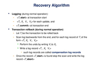 Recovery Algorithm
 Logging (during normal operation):
• <Ti start> at transaction start
• <Ti, Xj, V1, V2> for each update, and
• <Ti commit> at transaction end
 Transaction rollback (during normal operation)
• Let Ti be the transaction to be rolled back
• Scan log backwards from the end, and for each log record of Ti of the
form <Ti, Xj, V1, V2>
 Perform the undo by writing V1 to Xj,
 Write a log record <Ti , Xj, V1>
• such log records are called compensation log records
• Once the record <Ti start> is found stop the scan and write the log
record <Ti abort>
 