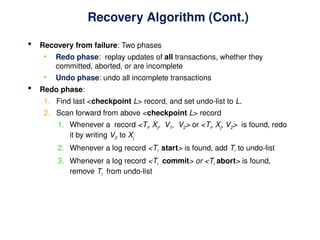 Recovery Algorithm (Cont.)
 Recovery from failure: Two phases
• Redo phase: replay updates of all transactions, whether they
committed, aborted, or are incomplete
• Undo phase: undo all incomplete transactions
 Redo phase:
1. Find last <checkpoint L> record, and set undo-list to L.
2. Scan forward from above <checkpoint L> record
1. Whenever a record <Ti, Xj, V1, V2> or <Ti, Xj, V2> is found, redo
it by writing V2 to Xj
2. Whenever a log record <Ti start> is found, add Ti to undo-list
3. Whenever a log record <Ti commit> or <Ti abort> is found,
remove Ti from undo-list
 