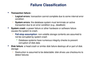 Failure Classification
 Transaction failure :
• Logical errors: transaction cannot complete due to some internal error
condition
• System errors: the database system must terminate an active
transaction due to an error condition (e.g., deadlock)
 System crash: a power failure or other hardware or software failure
causes the system to crash.
• Fail-stop assumption: non-volatile storage contents are assumed to
not be corrupted by system crash
 Database systems have numerous integrity checks to prevent
corruption of disk data
 Disk failure: a head crash or similar disk failure destroys all or part of disk
storage
• Destruction is assumed to be detectable: disk drives use checksums to
detect failures
 