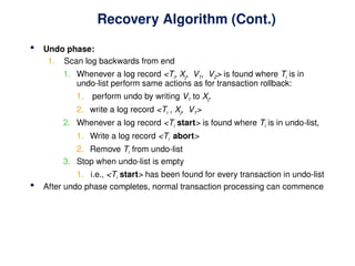 Recovery Algorithm (Cont.)
 Undo phase:
1. Scan log backwards from end
1. Whenever a log record <Ti, Xj, V1, V2> is found where Ti is in
undo-list perform same actions as for transaction rollback:
1. perform undo by writing V1 to Xj.
2. write a log record <Ti , Xj, V1>
2. Whenever a log record <Ti start> is found where Ti is in undo-list,
1. Write a log record <Ti abort>
2. Remove Ti from undo-list
3. Stop when undo-list is empty
1. i.e., <Ti start> has been found for every transaction in undo-list
 After undo phase completes, normal transaction processing can commence
 