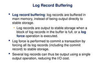 Log Record Buffering
 Log record buffering: log records are buffered in
main memory, instead of being output directly to
stable storage.
• Log records are output to stable storage when a
block of log records in the buffer is full, or a log
force operation is executed.
 Log force is performed to commit a transaction by
forcing all its log records (including the commit
record) to stable storage.
 Several log records can thus be output using a single
output operation, reducing the I/O cost.
 