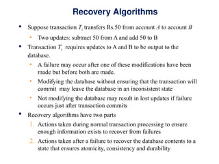 Recovery Algorithms
 Suppose transaction Ti transfers Rs.50 from account A to account B
• Two updates: subtract 50 from A and add 50 to B
 Transaction Ti requires updates to A and B to be output to the
database.
• A failure may occur after one of these modifications have been
made but before both are made.
• Modifying the database without ensuring that the transaction will
commit may leave the database in an inconsistent state
• Not modifying the database may result in lost updates if failure
occurs just after transaction commits
 Recovery algorithms have two parts
1. Actions taken during normal transaction processing to ensure
enough information exists to recover from failures
2. Actions taken after a failure to recover the database contents to a
state that ensures atomicity, consistency and durability
 