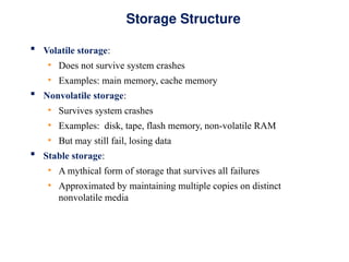 Storage Structure
 Volatile storage:
• Does not survive system crashes
• Examples: main memory, cache memory
 Nonvolatile storage:
• Survives system crashes
• Examples: disk, tape, flash memory, non-volatile RAM
• But may still fail, losing data
 Stable storage:
• A mythical form of storage that survives all failures
• Approximated by maintaining multiple copies on distinct
nonvolatile media
 