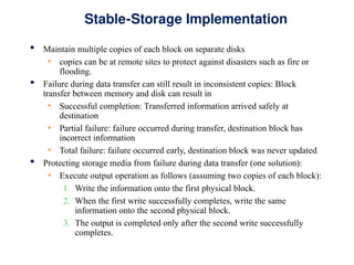 Stable-Storage Implementation
 Maintain multiple copies of each block on separate disks
• copies can be at remote sites to protect against disasters such as fire or
flooding.
 Failure during data transfer can still result in inconsistent copies: Block
transfer between memory and disk can result in
• Successful completion: Transferred information arrived safely at
destination
• Partial failure: failure occurred during transfer, destination block has
incorrect information
• Total failure: failure occurred early, destination block was never updated
 Protecting storage media from failure during data transfer (one solution):
• Execute output operation as follows (assuming two copies of each block):
1. Write the information onto the first physical block.
2. When the first write successfully completes, write the same
information onto the second physical block.
3. The output is completed only after the second write successfully
completes.
 