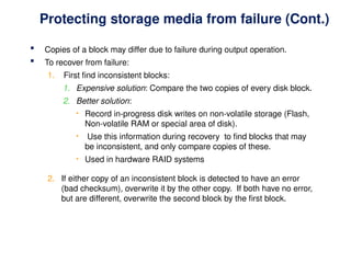 Protecting storage media from failure (Cont.)
 Copies of a block may differ due to failure during output operation.
 To recover from failure:
1. First find inconsistent blocks:
1. Expensive solution: Compare the two copies of every disk block.
2. Better solution:
• Record in-progress disk writes on non-volatile storage (Flash,
Non-volatile RAM or special area of disk).
• Use this information during recovery to find blocks that may
be inconsistent, and only compare copies of these.
• Used in hardware RAID systems
2. If either copy of an inconsistent block is detected to have an error
(bad checksum), overwrite it by the other copy. If both have no error,
but are different, overwrite the second block by the first block.
 