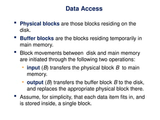Data Access
 Physical blocks are those blocks residing on the
disk.
 Buffer blocks are the blocks residing temporarily in
main memory.
 Block movements between disk and main memory
are initiated through the following two operations:
• input (B) transfers the physical block B to main
memory.
• output (B) transfers the buffer block B to the disk,
and replaces the appropriate physical block there.
 Assume, for simplicity, that each data item fits in, and
is stored inside, a single block.
 