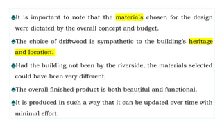 ♠It is important to note that the materials chosen for the design
were dictated by the overall concept and budget.
♠The choice of driftwood is sympathetic to the building’s heritage
and location.
♠Had the building not been by the riverside, the materials selected
could have been very different.
♠The overall finished product is both beautiful and functional.
♠It is produced in such a way that it can be updated over time with
minimal effort.
 