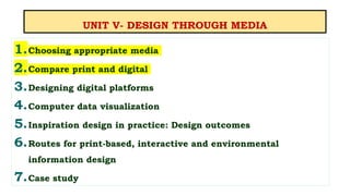 UNIT V- DESIGN THROUGH MEDIA
1.Choosing appropriate media
2.Compare print and digital
3.Designing digital platforms
4.Computer data visualization
5.Inspiration design in practice: Design outcomes
6.Routes for print-based, interactive and environmental
information design
7.Case study
 