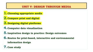 UNIT V- DESIGN THROUGH MEDIA
1.Choosing appropriate media
2.Compare print and digital
3.Designing digital platforms
4.Computer data visualization
5.Inspiration design in practice: Design outcomes
6.Routes for print-based, interactive and environmental
information design
7.Case study
 