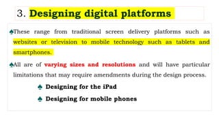 3. Designing digital platforms
♠These range from traditional screen delivery platforms such as
websites or television to mobile technology such as tablets and
smartphones.
♠All are of varying sizes and resolutions and will have particular
limitations that may require amendments during the design process.
♠ Designing for the iPad
♠ Designing for mobile phones
 