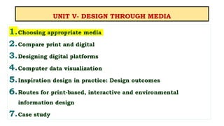 UNIT V- DESIGN THROUGH MEDIA
1.Choosing appropriate media
2.Compare print and digital
3.Designing digital platforms
4.Computer data visualization
5.Inspiration design in practice: Design outcomes
6.Routes for print-based, interactive and environmental
information design
7.Case study
 