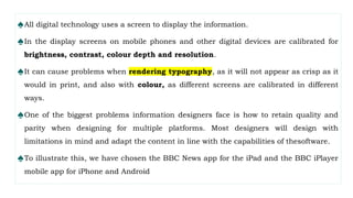 ♠All digital technology uses a screen to display the information.
♠In the display screens on mobile phones and other digital devices are calibrated for
brightness, contrast, colour depth and resolution.
♠It can cause problems when rendering typography, as it will not appear as crisp as it
would in print, and also with colour, as different screens are calibrated in different
ways.
♠One of the biggest problems information designers face is how to retain quality and
parity when designing for multiple platforms. Most designers will design with
limitations in mind and adapt the content in line with the capabilities of thesoftware.
♠To illustrate this, we have chosen the BBC News app for the iPad and the BBC iPlayer
mobile app for iPhone and Android
 