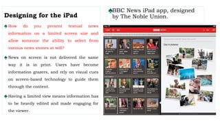 ♠BBC News iPad app, designed
by The Noble Union.
Designing for the iPad
♠How do you present textual news
information on a limited screen size and
allow someone the ability to select from
various news stories at will?
♠News on screen is not delivered the same
way it is in print. Users have become
information grazers, and rely on visual cues
on screen-based technology to guide them
through the content.
♠Having a limited view means information has
to be heavily edited and made engaging for
the viewer.
 