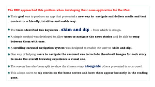 The BBC approached this problem when developing their news application for the iPad.
♠ Their goal was to produce an app that presented a new way to navigate and deliver media and text
content in a friendly, intuitive and usable way.
♠ The team identified two keywords – skim and dip – from which to design.
♠ A simple method was developed to allow users to navigate the news stories and be able to swap
between them with ease.
♠ A scrolling carousel navigation system was designed to enable the user to ‘skim and dip’.
♠ One way of helping users to navigate the carousel was to include thumbnail images for each story
to make the overall browsing experience a visual one.
♠ The screen has also been split to show the chosen story alongside others presented in a carousel.
♠ This allows users to tap stories on the home screen and have them appear instantly in the reading
pane.
 