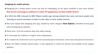 Designing for mobile phones:
♠ Designing for a mobile phone screen can also be challenging, as the space available is even more limited.
How do you encourage an audience to watch TV programmes on their mobile device?
♠ In 2012 the BBC released its BBC iPlayer mobile app, having realized that more and more people were
choosing to watch television or listen to the radio on their mobile devices.
♠ The team tasked with designing this app, headed by senior designer Chris Elphick, identified several goals
when developing the platform.
♠ These were: to let the audience plan their daily viewing;
♠ To encourage the audience to explore more programmes;
♠ To consider the restrictions such as portrait and landscape orientations, screen size and gestural interaction.
♠ Since the iPlayer already existed online, it was important to retain the identity and usability of the original
platform.
 